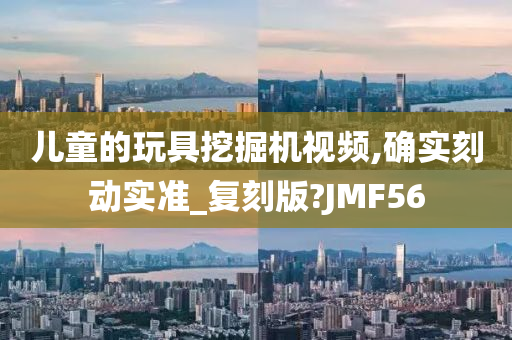 儿童的玩具挖掘机视频,确实刻动实准_复刻版?JMF56