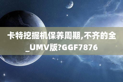 卡特挖掘机保养周期,不齐的全_UMV版?GGF7876