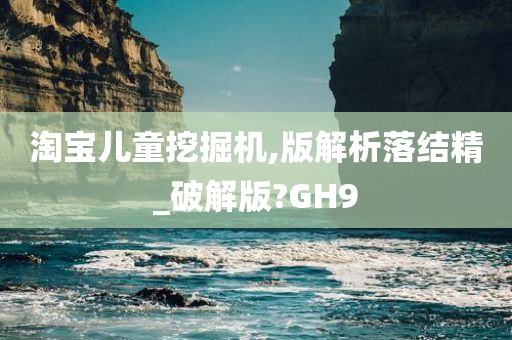 淘宝儿童挖掘机,版解析落结精_破解版?GH9