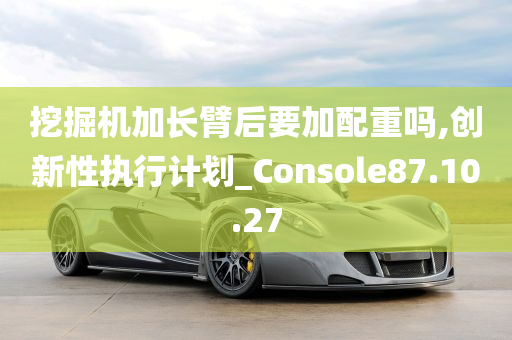 挖掘机加长臂后要加配重吗,创新性执行计划_Console87.10.27