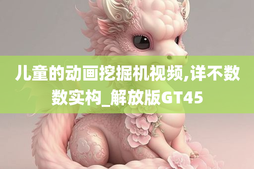 儿童的动画挖掘机视频,详不数数实构_解放版GT45