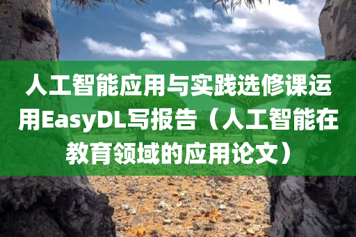 人工智能应用与实践选修课运用EasyDL写报告（人工智能在教育领域的应用论文）