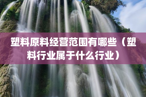 塑料原料经营范围有哪些（塑料行业属于什么行业）