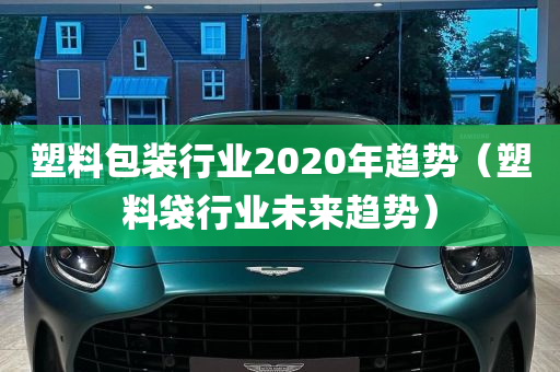 塑料包装行业2020年趋势（塑料袋行业未来趋势）