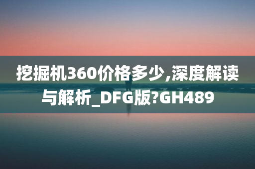 挖掘机360价格多少,深度解读与解析_DFG版?GH489