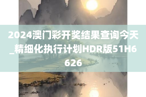 2024澳门彩开奖结果查询今天_精细化执行计划HDR版51H6626