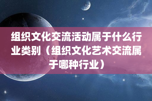 组织文化交流活动属于什么行业类别（组织文化艺术交流属于哪种行业）