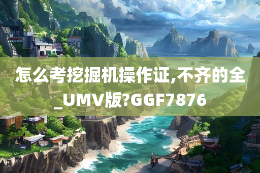 怎么考挖掘机操作证,不齐的全_UMV版?GGF7876