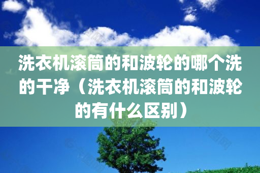 洗衣机滚筒的和波轮的哪个洗的干净（洗衣机滚筒的和波轮的有什么区别）