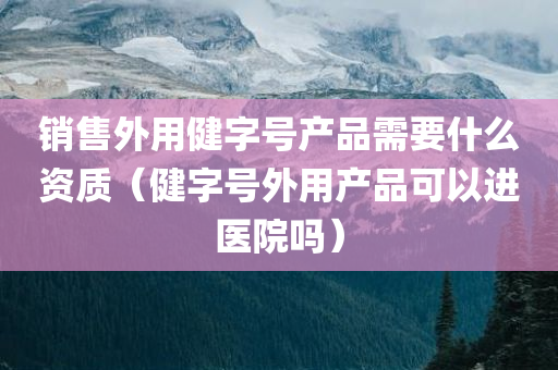 销售外用健字号产品需要什么资质（健字号外用产品可以进医院吗）