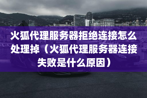 火狐代理服务器拒绝连接怎么处理掉（火狐代理服务器连接失败是什么原因）