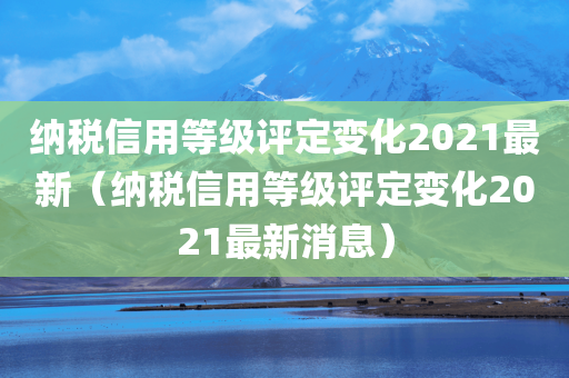 纳税信用等级评定变化2021最新（纳税信用等级评定变化2021最新消息）