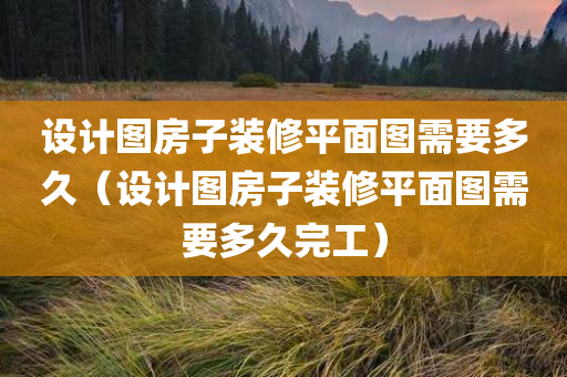 设计图房子装修平面图需要多久（设计图房子装修平面图需要多久完工）