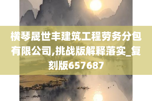 横琴晟世丰建筑工程劳务分包有限公司,挑战版解释落实_复刻版657687