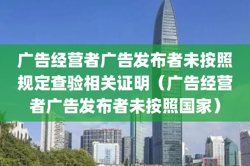 广告经营者广告发布者未按照规定查验相关证明（广告经营者广告发布者未按照国家）