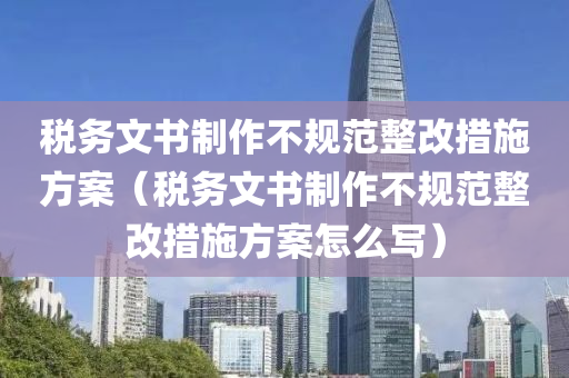 税务文书制作不规范整改措施方案（税务文书制作不规范整改措施方案怎么写）