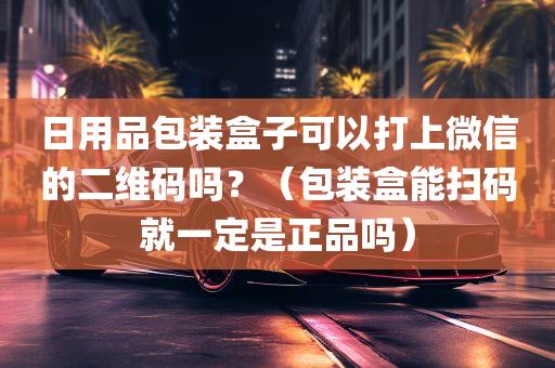 日用品包装盒子可以打上微信的二维码吗？（包装盒能扫码就一定是正品吗）