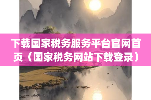 下载国家税务服务平台官网首页（国家税务网站下载登录）