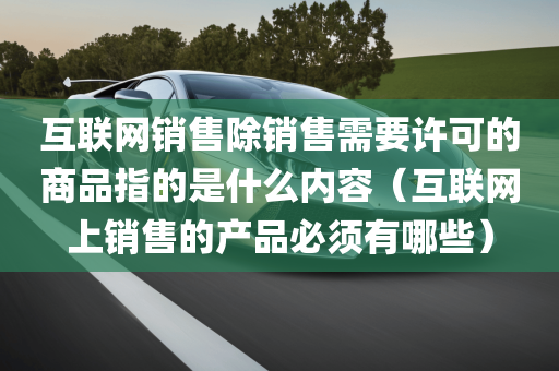 互联网销售除销售需要许可的商品指的是什么内容（互联网上销售的产品必须有哪些）