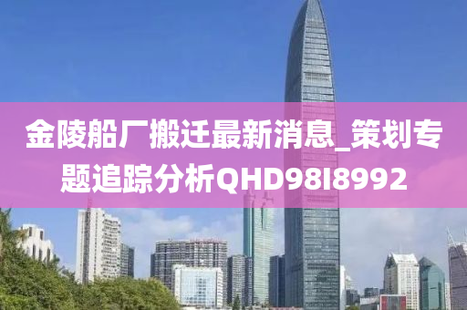 金陵船厂搬迁最新消息_策划专题追踪分析QHD98I8992