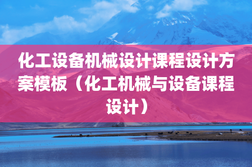 化工设备机械设计课程设计方案模板（化工机械与设备课程设计）