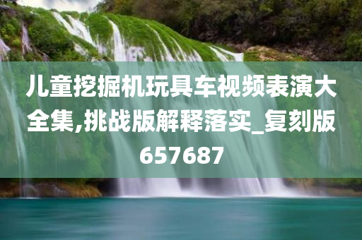 儿童挖掘机玩具车视频表演大全集,挑战版解释落实_复刻版657687