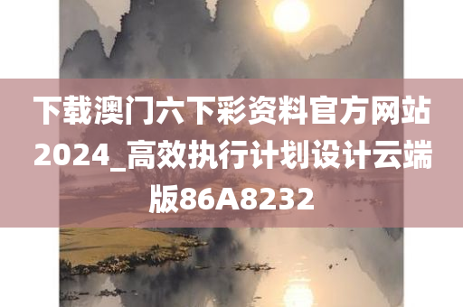 下载澳门六下彩资料官方网站2024_高效执行计划设计云端版86A8232