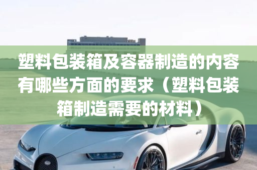 塑料包装箱及容器制造的内容有哪些方面的要求（塑料包装箱制造需要的材料）