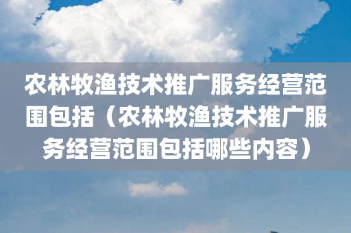 农林牧渔技术推广服务经营范围包括（农林牧渔技术推广服务经营范围包括哪些内容）