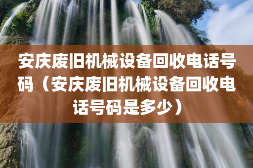 安庆废旧机械设备回收电话号码（安庆废旧机械设备回收电话号码是多少）