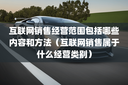 互联网销售经营范围包括哪些内容和方法（互联网销售属于什么经营类别）