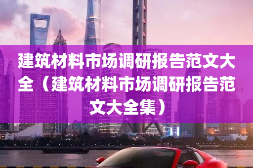 建筑材料市场调研报告范文大全（建筑材料市场调研报告范文大全集）