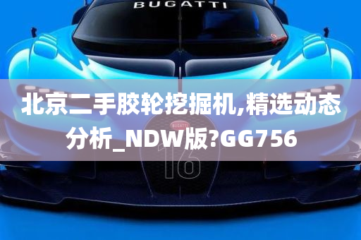 北京二手胶轮挖掘机,精选动态分析_NDW版?GG756