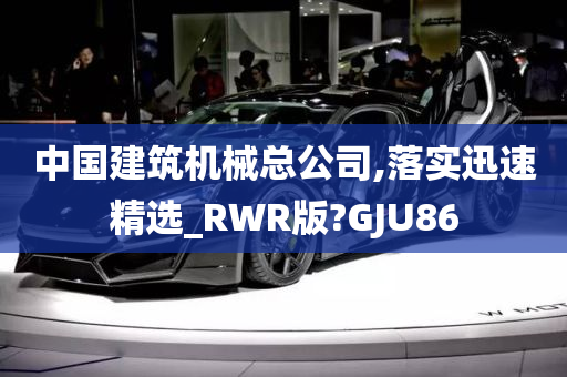 中国建筑机械总公司,落实迅速精选_RWR版?GJU86