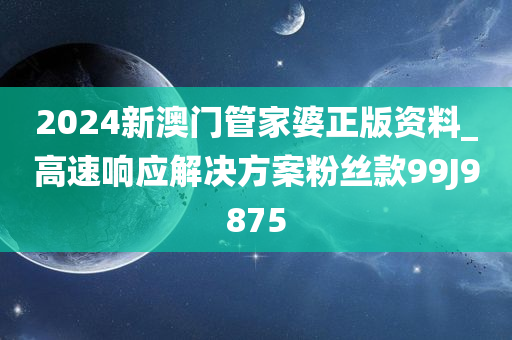 2024新澳门管家婆正版资料_高速响应解决方案粉丝款99J9875