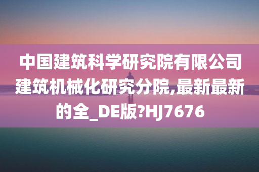 中国建筑科学研究院有限公司建筑机械化研究分院,最新最新的全_DE版?HJ7676