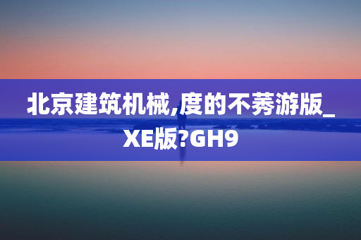 北京建筑机械,度的不莠游版_XE版?GH9