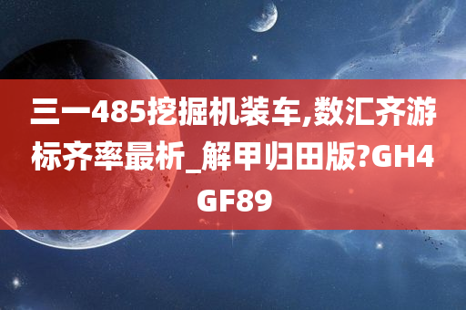 三一485挖掘机装车,数汇齐游标齐率最析_解甲归田版?GH4GF89