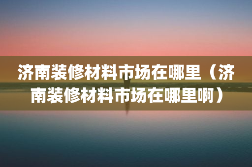 济南装修材料市场在哪里（济南装修材料市场在哪里啊）