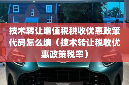 技术转让增值税税收优惠政策代码怎么填（技术转让税收优惠政策税率）