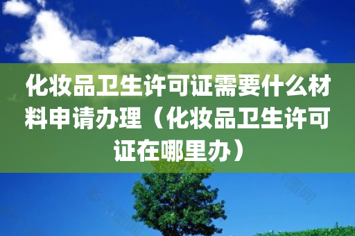 化妆品卫生许可证需要什么材料申请办理（化妆品卫生许可证在哪里办）