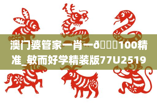 澳门婆管家一肖一🐎100精准_敏而好学精装版77U2519