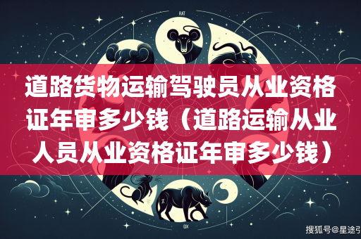 道路货物运输驾驶员从业资格证年审多少钱（道路运输从业人员从业资格证年审多少钱）