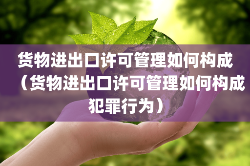 货物进出口许可管理如何构成（货物进出口许可管理如何构成犯罪行为）