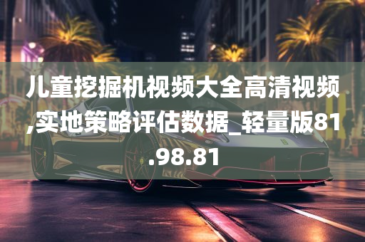 儿童挖掘机视频大全高清视频,实地策略评估数据_轻量版81.98.81