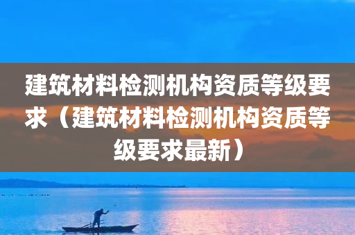 建筑材料检测机构资质等级要求（建筑材料检测机构资质等级要求最新）