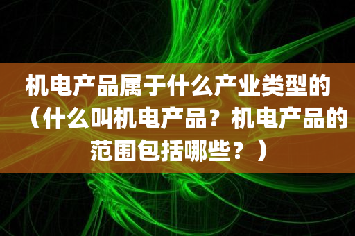 机电产品属于什么产业类型的（什么叫机电产品？机电产品的范围包括哪些？）