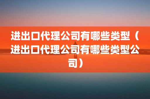 进出口代理公司有哪些类型（进出口代理公司有哪些类型公司）