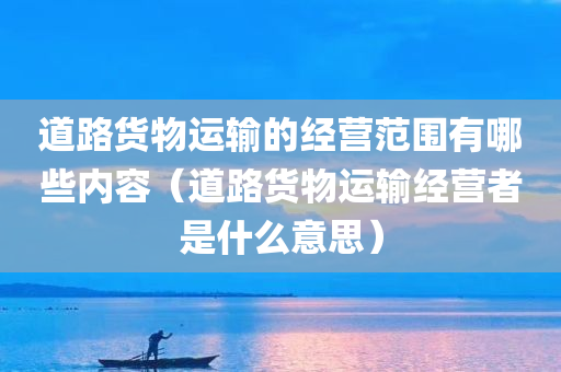 道路货物运输的经营范围有哪些内容（道路货物运输经营者是什么意思）