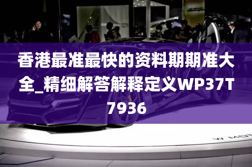 香港最准最快的资料期期准大全_精细解答解释定义WP37T7936